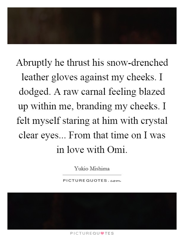 Abruptly he thrust his snow-drenched leather gloves against my cheeks. I dodged. A raw carnal feeling blazed up within me, branding my cheeks. I felt myself staring at him with crystal clear eyes... From that time on I was in love with Omi Picture Quote #1