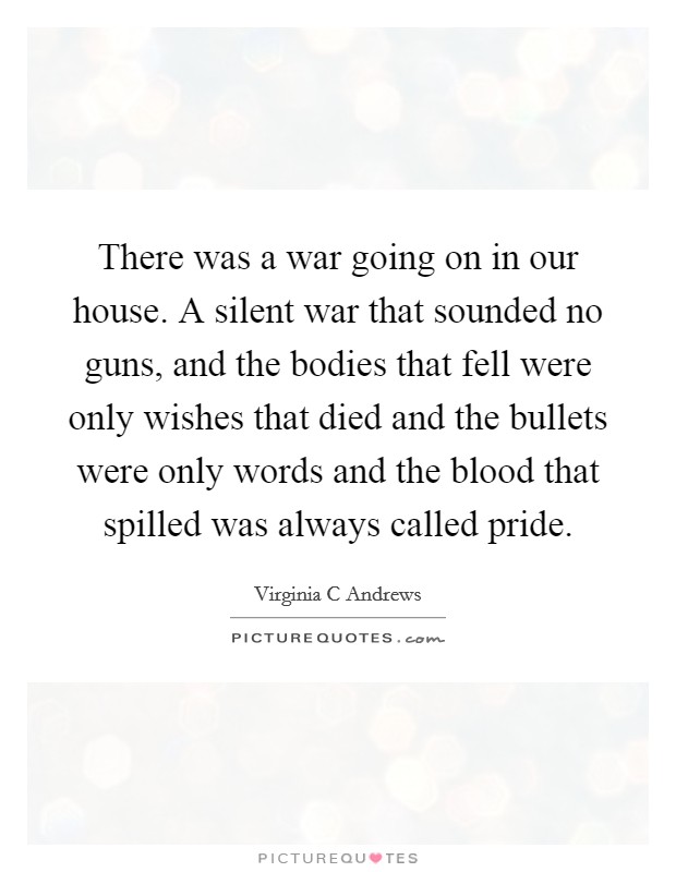 There was a war going on in our house. A silent war that sounded no guns, and the bodies that fell were only wishes that died and the bullets were only words and the blood that spilled was always called pride Picture Quote #1