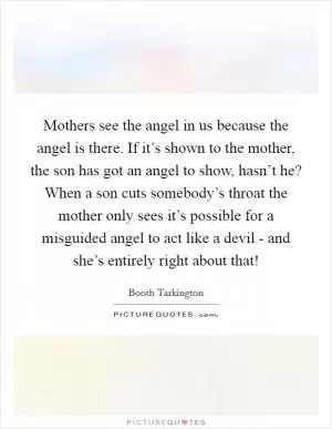 Mothers see the angel in us because the angel is there. If it’s shown to the mother, the son has got an angel to show, hasn’t he? When a son cuts somebody’s throat the mother only sees it’s possible for a misguided angel to act like a devil - and she’s entirely right about that! Picture Quote #1