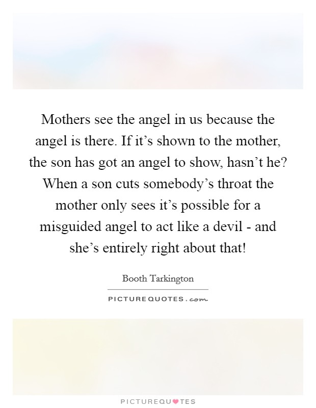 Mothers see the angel in us because the angel is there. If it's shown to the mother, the son has got an angel to show, hasn't he? When a son cuts somebody's throat the mother only sees it's possible for a misguided angel to act like a devil - and she's entirely right about that! Picture Quote #1