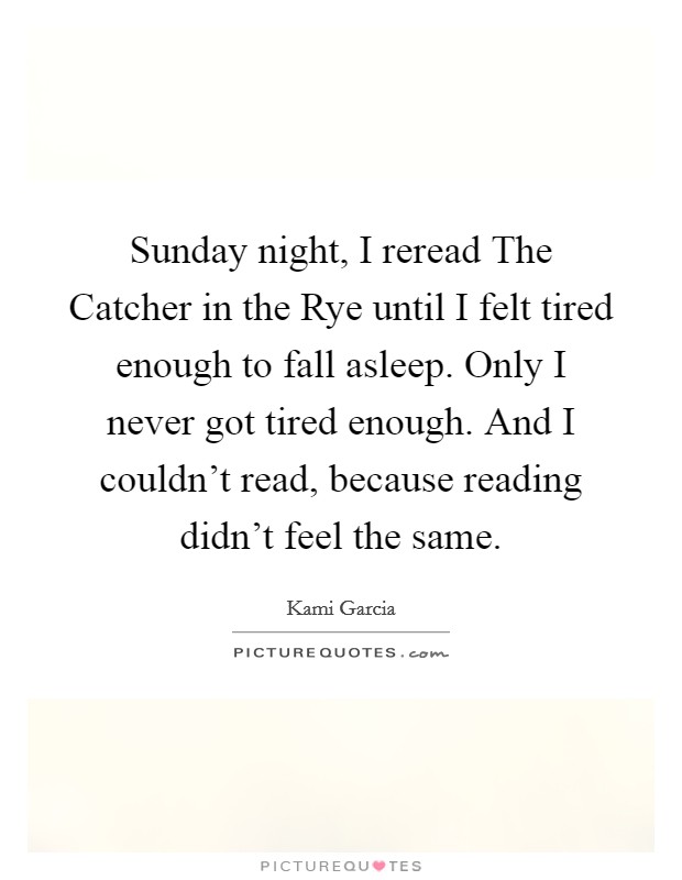 Sunday night, I reread The Catcher in the Rye until I felt tired enough to fall asleep. Only I never got tired enough. And I couldn't read, because reading didn't feel the same Picture Quote #1