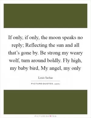 If only, if only, the moon speaks no reply; Reflecting the sun and all that’s gone by. Be strong my weary wolf, turn around boldly. Fly high, my baby bird, My angel, my only Picture Quote #1