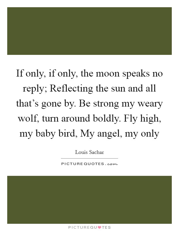 If only, if only, the moon speaks no reply; Reflecting the sun and all that's gone by. Be strong my weary wolf, turn around boldly. Fly high, my baby bird, My angel, my only Picture Quote #1
