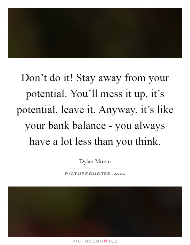 Don't do it! Stay away from your potential. You'll mess it up, it's potential, leave it. Anyway, it's like your bank balance - you always have a lot less than you think Picture Quote #1