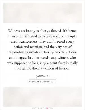 Witness testimony is always flawed. It’s better than circumstantial evidence, sure, but people aren’t camcorders; they don’t record every action and reaction, and the very act of remembering involves chosing words, actions and images. In other words, any witness who was supposed to be giving a court facts is really just giving them a version of fiction Picture Quote #1