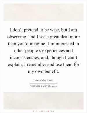 I don’t pretend to be wise, but I am observing, and I see a great deal more than you’d imagine. I’m interested in other people’s experiences and inconsistencies, and, though I can’t explain, I remember and use them for my own benefit Picture Quote #1