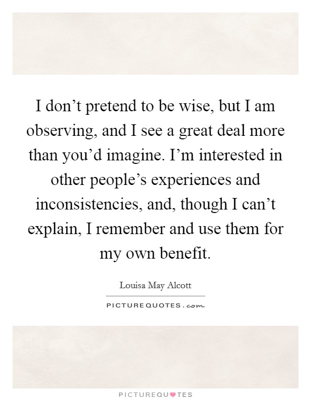 I don't pretend to be wise, but I am observing, and I see a great deal more than you'd imagine. I'm interested in other people's experiences and inconsistencies, and, though I can't explain, I remember and use them for my own benefit Picture Quote #1