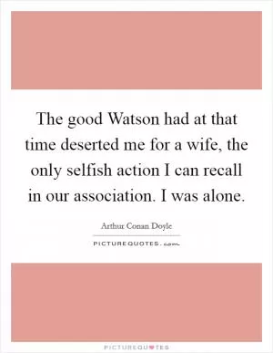 The good Watson had at that time deserted me for a wife, the only selfish action I can recall in our association. I was alone Picture Quote #1