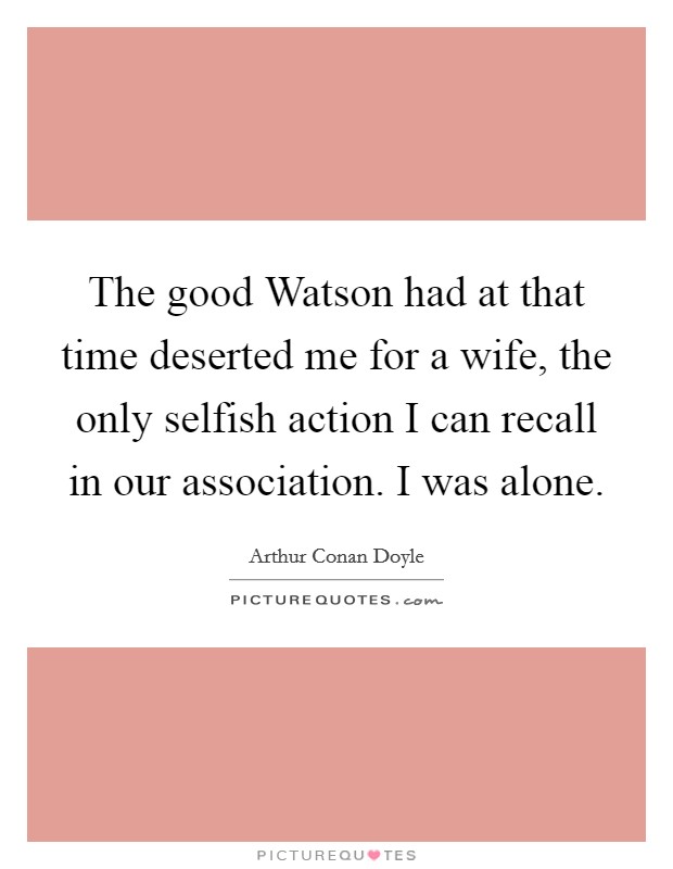 The good Watson had at that time deserted me for a wife, the only selfish action I can recall in our association. I was alone Picture Quote #1