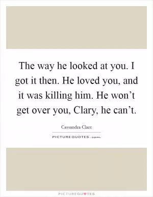 The way he looked at you. I got it then. He loved you, and it was killing him. He won’t get over you, Clary, he can’t Picture Quote #1