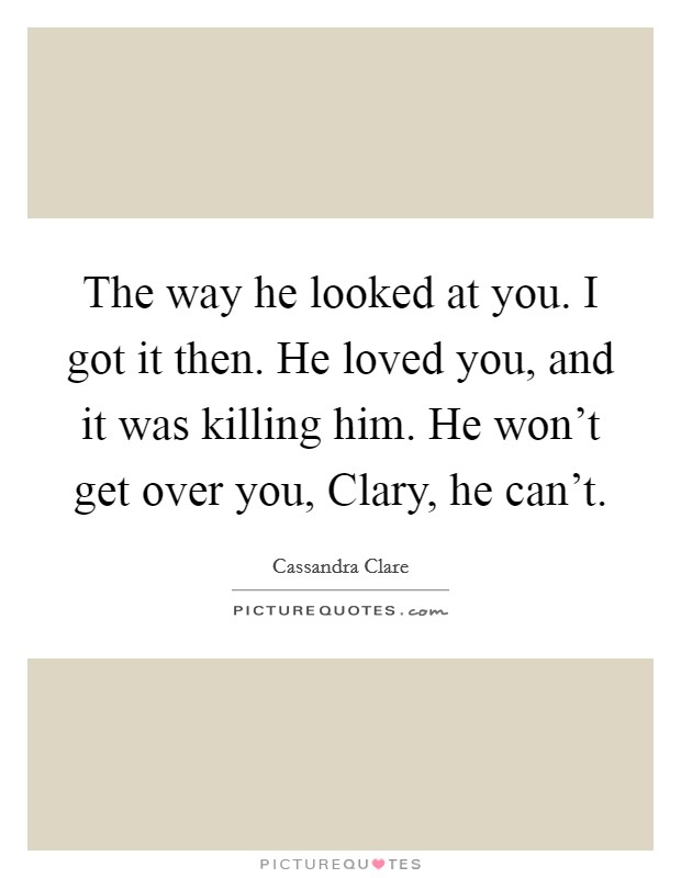 The way he looked at you. I got it then. He loved you, and it was killing him. He won't get over you, Clary, he can't Picture Quote #1