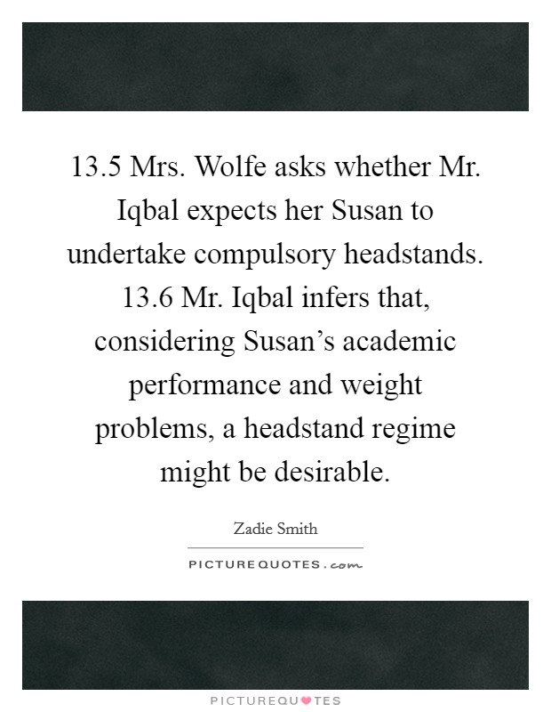 13.5 Mrs. Wolfe asks whether Mr. Iqbal expects her Susan to undertake compulsory headstands. 13.6 Mr. Iqbal infers that, considering Susan's academic performance and weight problems, a headstand regime might be desirable Picture Quote #1