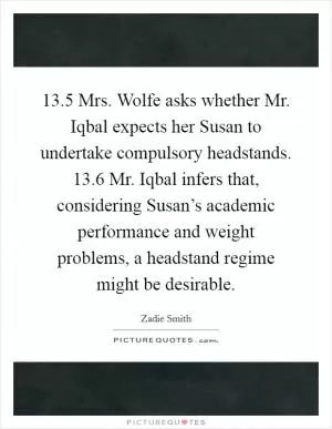 13.5 Mrs. Wolfe asks whether Mr. Iqbal expects her Susan to undertake compulsory headstands. 13.6 Mr. Iqbal infers that, considering Susan’s academic performance and weight problems, a headstand regime might be desirable Picture Quote #1