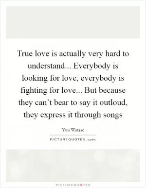 True love is actually very hard to understand... Everybody is looking for love, everybody is fighting for love... But because they can’t bear to say it outloud, they express it through songs Picture Quote #1