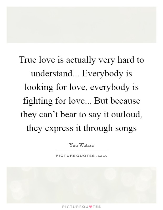 True love is actually very hard to understand... Everybody is looking for love, everybody is fighting for love... But because they can't bear to say it outloud, they express it through songs Picture Quote #1