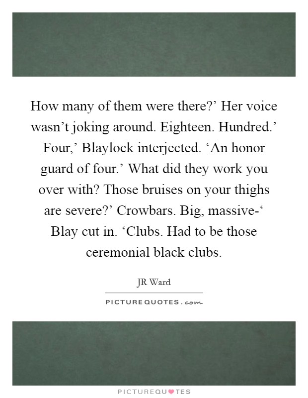 How many of them were there?' Her voice wasn't joking around. Eighteen. Hundred.' Four,' Blaylock interjected. ‘An honor guard of four.' What did they work you over with? Those bruises on your thighs are severe?' Crowbars. Big, massive-‘ Blay cut in. ‘Clubs. Had to be those ceremonial black clubs Picture Quote #1