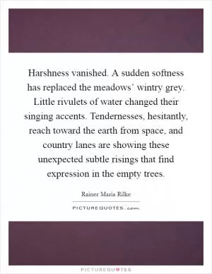 Harshness vanished. A sudden softness has replaced the meadows’ wintry grey. Little rivulets of water changed their singing accents. Tendernesses, hesitantly, reach toward the earth from space, and country lanes are showing these unexpected subtle risings that find expression in the empty trees Picture Quote #1