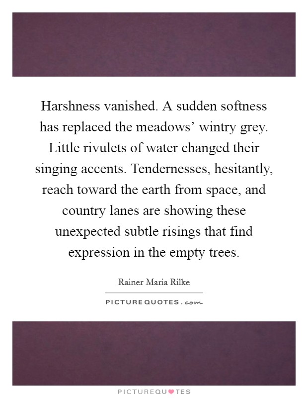 Harshness vanished. A sudden softness has replaced the meadows' wintry grey. Little rivulets of water changed their singing accents. Tendernesses, hesitantly, reach toward the earth from space, and country lanes are showing these unexpected subtle risings that find expression in the empty trees Picture Quote #1