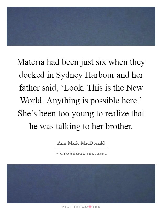 Materia had been just six when they docked in Sydney Harbour and her father said, ‘Look. This is the New World. Anything is possible here.' She's been too young to realize that he was talking to her brother Picture Quote #1
