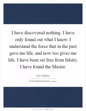 I have discovered nothing. I have only found out what I knew. I understand the force that in the past gave me life, and now too gives me life. I have been set free from falsity, I have found the Master Picture Quote #1