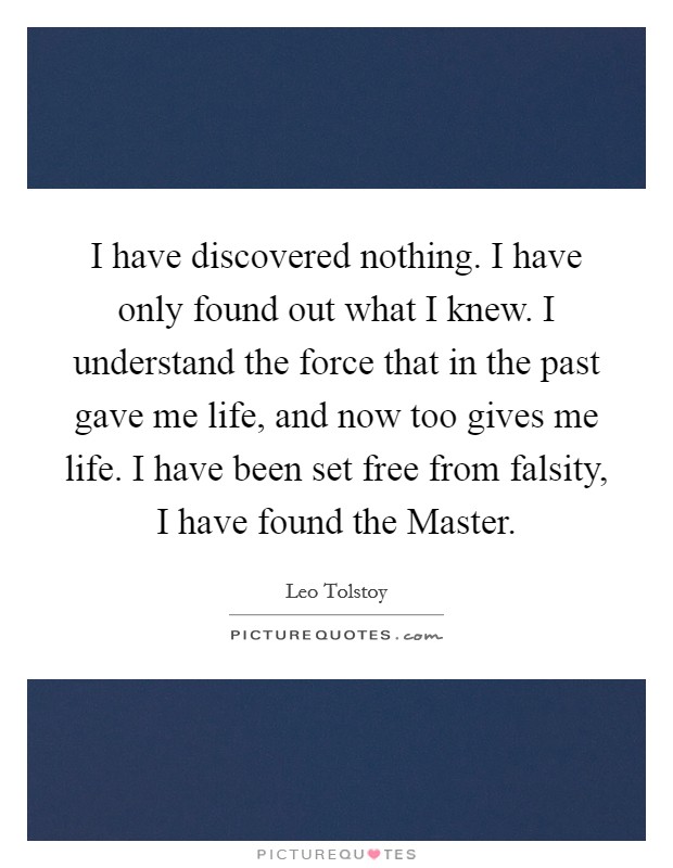 I have discovered nothing. I have only found out what I knew. I understand the force that in the past gave me life, and now too gives me life. I have been set free from falsity, I have found the Master Picture Quote #1