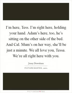 I’m here, Tess. I’m right here, holding your hand. Adam’s here, too, he’s sitting on the other side of the bed. And Cal. Mum’s on her way, she’ll be just a minute. We all love you, Tessa. We’re all right here with you Picture Quote #1