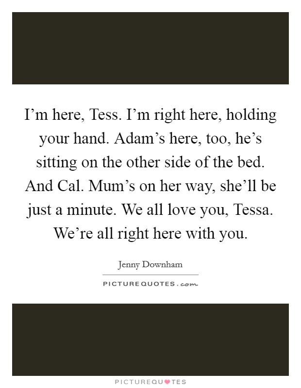 I'm here, Tess. I'm right here, holding your hand. Adam's here, too, he's sitting on the other side of the bed. And Cal. Mum's on her way, she'll be just a minute. We all love you, Tessa. We're all right here with you Picture Quote #1