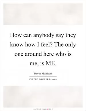 How can anybody say they know how I feel? The only one around here who is me, is ME Picture Quote #1