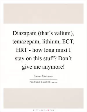 Diazapam (that’s valium), temazepam, lithium, ECT, HRT - how long must I stay on this stuff? Don’t give me anymore! Picture Quote #1