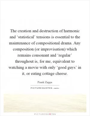 The creation and destruction of harmonic and ‘statistical’ tensions is essential to the maintenance of compositional drama. Any composition (or improvisation) which remains consonant and ‘regular’ throughout is, for me, equivalent to watching a movie with only ‘good guys’ in it, or eating cottage cheese Picture Quote #1
