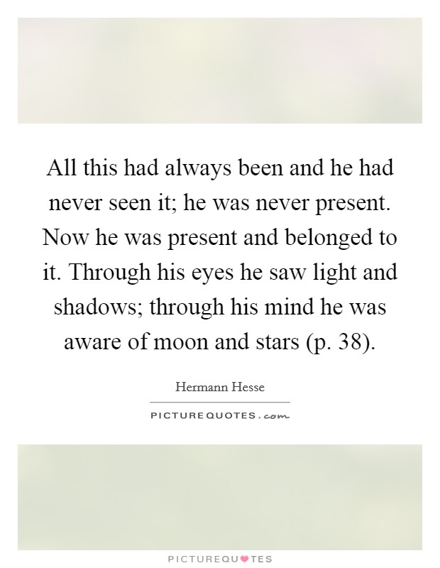 All this had always been and he had never seen it; he was never present. Now he was present and belonged to it. Through his eyes he saw light and shadows; through his mind he was aware of moon and stars (p. 38) Picture Quote #1