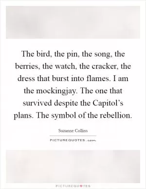 The bird, the pin, the song, the berries, the watch, the cracker, the dress that burst into flames. I am the mockingjay. The one that survived despite the Capitol’s plans. The symbol of the rebellion Picture Quote #1