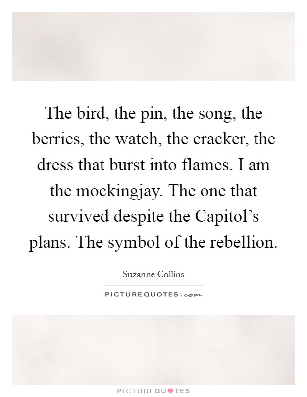 The bird, the pin, the song, the berries, the watch, the cracker, the dress that burst into flames. I am the mockingjay. The one that survived despite the Capitol's plans. The symbol of the rebellion Picture Quote #1
