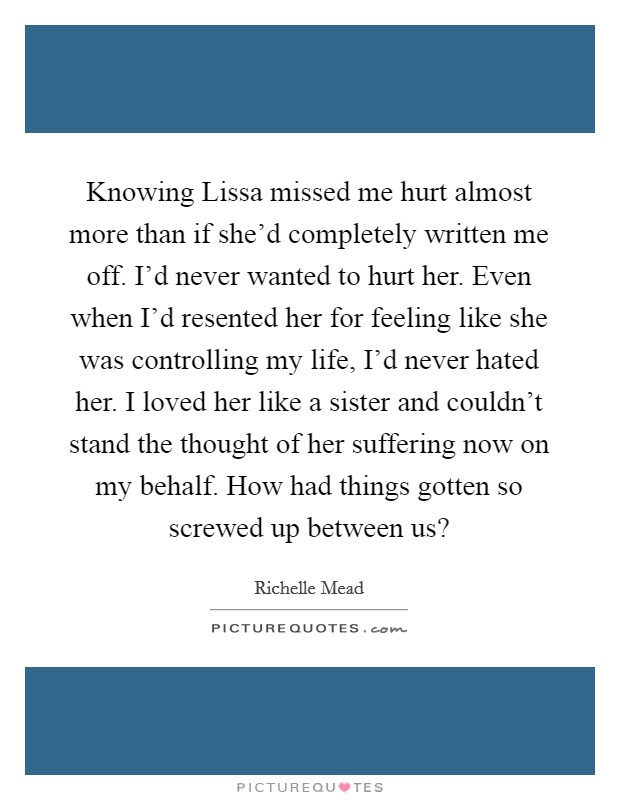 Knowing Lissa missed me hurt almost more than if she'd completely written me off. I'd never wanted to hurt her. Even when I'd resented her for feeling like she was controlling my life, I'd never hated her. I loved her like a sister and couldn't stand the thought of her suffering now on my behalf. How had things gotten so screwed up between us? Picture Quote #1