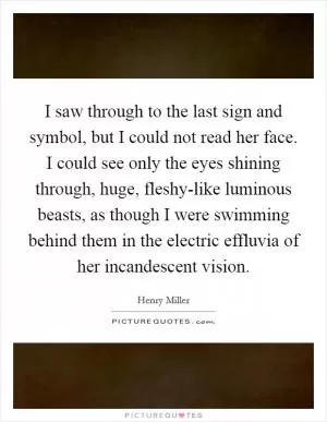 I saw through to the last sign and symbol, but I could not read her face. I could see only the eyes shining through, huge, fleshy-like luminous beasts, as though I were swimming behind them in the electric effluvia of her incandescent vision Picture Quote #1