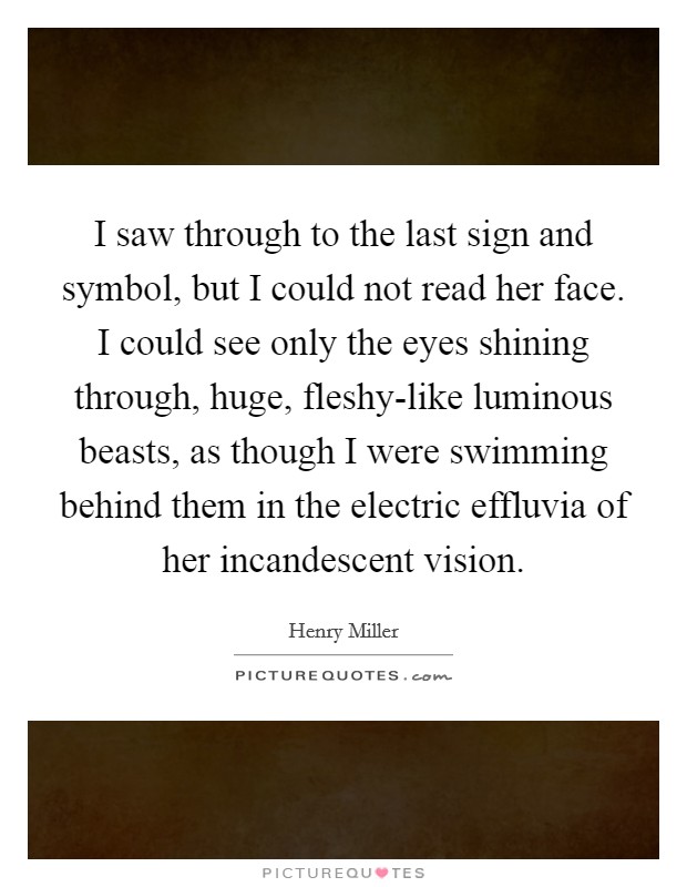 I saw through to the last sign and symbol, but I could not read her face. I could see only the eyes shining through, huge, fleshy-like luminous beasts, as though I were swimming behind them in the electric effluvia of her incandescent vision Picture Quote #1