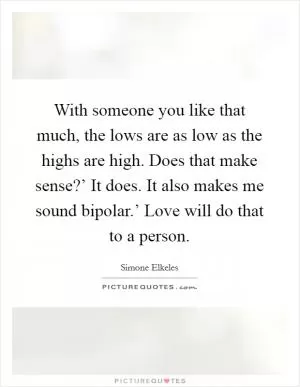 With someone you like that much, the lows are as low as the highs are high. Does that make sense?’ It does. It also makes me sound bipolar.’ Love will do that to a person Picture Quote #1
