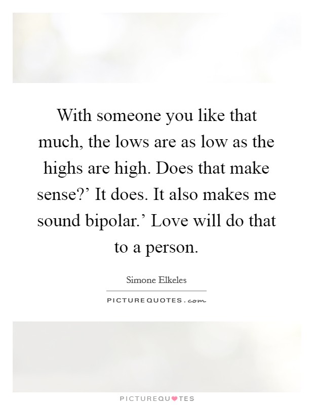 With someone you like that much, the lows are as low as the highs are high. Does that make sense?' It does. It also makes me sound bipolar.' Love will do that to a person Picture Quote #1