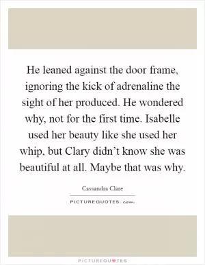 He leaned against the door frame, ignoring the kick of adrenaline the sight of her produced. He wondered why, not for the first time. Isabelle used her beauty like she used her whip, but Clary didn’t know she was beautiful at all. Maybe that was why Picture Quote #1