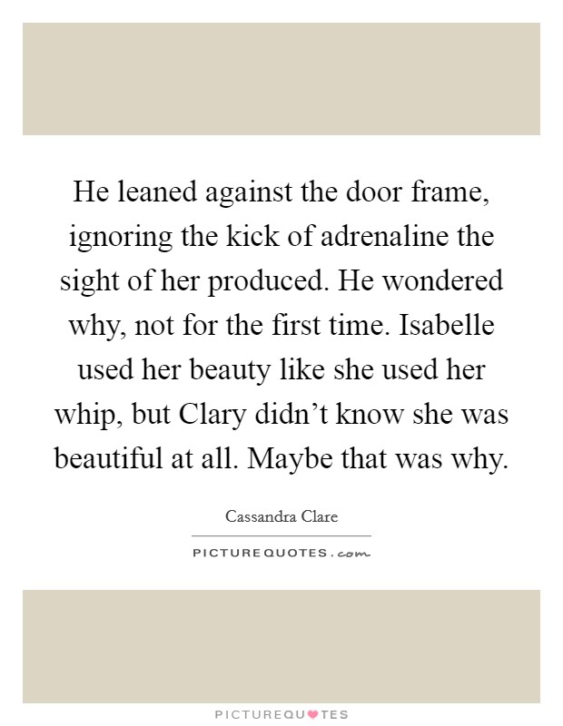 He leaned against the door frame, ignoring the kick of adrenaline the sight of her produced. He wondered why, not for the first time. Isabelle used her beauty like she used her whip, but Clary didn't know she was beautiful at all. Maybe that was why Picture Quote #1