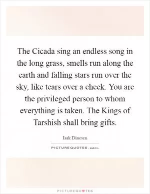 The Cicada sing an endless song in the long grass, smells run along the earth and falling stars run over the sky, like tears over a cheek. You are the privileged person to whom everything is taken. The Kings of Tarshish shall bring gifts Picture Quote #1