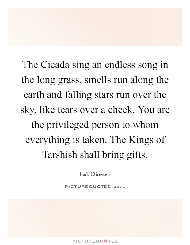 The Cicada sing an endless song in the long grass, smells run along the earth and falling stars run over the sky, like tears over a cheek. You are the privileged person to whom everything is taken. The Kings of Tarshish shall bring gifts Picture Quote #1