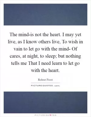 The mind-is not the heart. I may yet live, as I know others live, To wish in vain to let go with the mind- Of cares, at night, to sleep; but nothing tells me That I need learn to let go with the heart Picture Quote #1