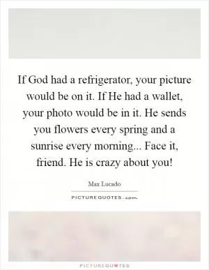 If God had a refrigerator, your picture would be on it. If He had a wallet, your photo would be in it. He sends you flowers every spring and a sunrise every morning... Face it, friend. He is crazy about you! Picture Quote #1