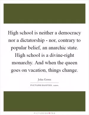 High school is neither a democracy nor a dictatorship - nor, contrary to popular belief, an anarchic state. High school is a divine-right monarchy. And when the queen goes on vacation, things change Picture Quote #1