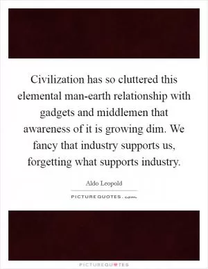 Civilization has so cluttered this elemental man-earth relationship with gadgets and middlemen that awareness of it is growing dim. We fancy that industry supports us, forgetting what supports industry Picture Quote #1