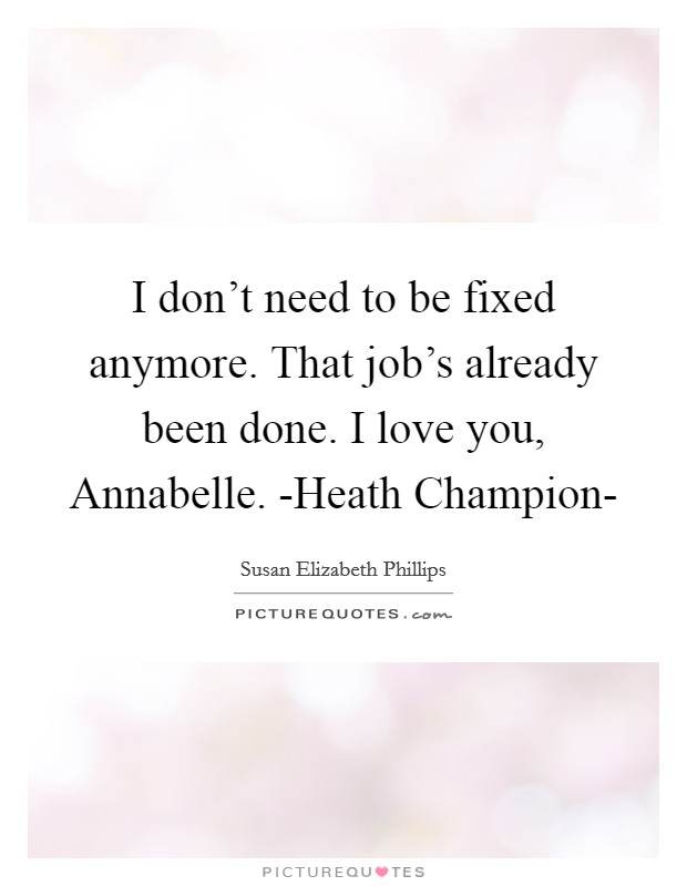 I don't need to be fixed anymore. That job's already been done. I love you, Annabelle. -Heath Champion- Picture Quote #1