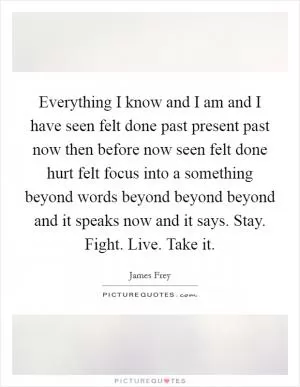 Everything I know and I am and I have seen felt done past present past now then before now seen felt done hurt felt focus into a something beyond words beyond beyond beyond and it speaks now and it says. Stay. Fight. Live. Take it Picture Quote #1