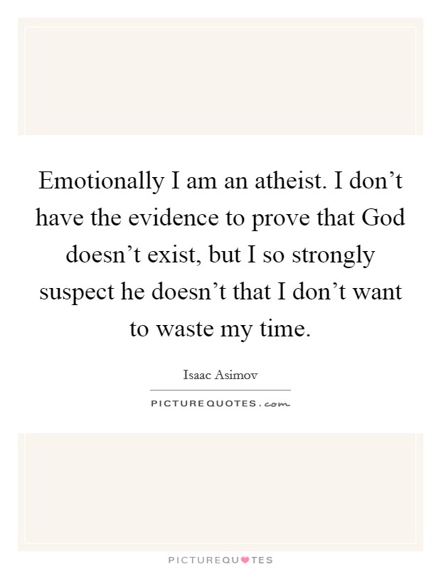 Emotionally I am an atheist. I don't have the evidence to prove that God doesn't exist, but I so strongly suspect he doesn't that I don't want to waste my time Picture Quote #1