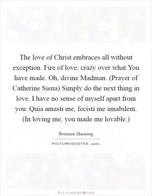 The love of Christ embraces all without exception. Fire of love, crazy over what You have made. Oh, divine Madman. (Prayer of Catherine Siena) Simply do the next thing in love. I have no sense of myself apart from you. Quia amasti me, fecisti me amabilem. (In loving me, you made me lovable.) Picture Quote #1
